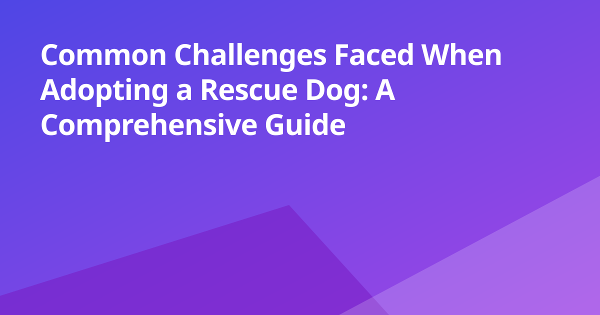 Common Challenges Faced When Adopting a Rescue Dog: A Comprehensive Guide